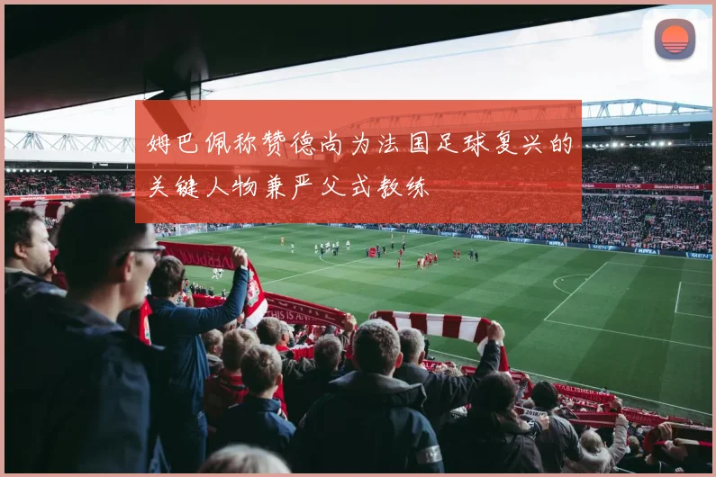 姆巴佩称赞德尚为法国足球复兴的关键人物兼严父式教练