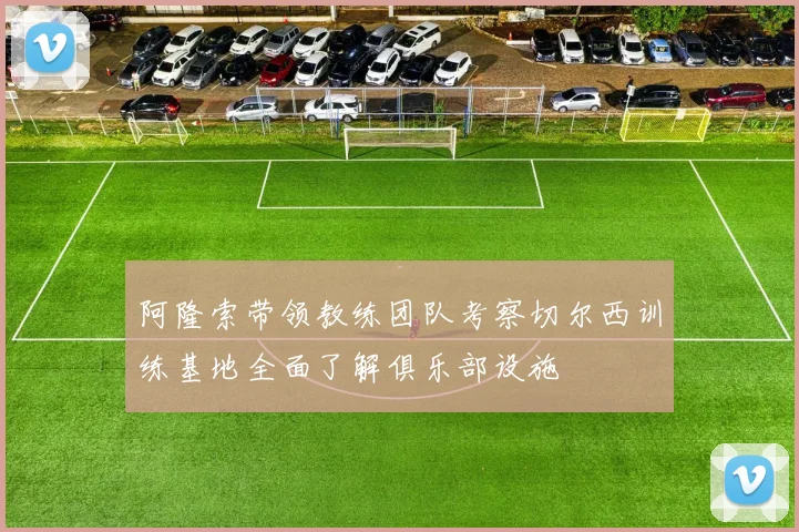 阿隆索带领教练团队考察切尔西训练基地全面了解俱乐部设施