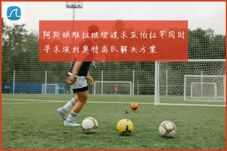 阿斯顿维拉继续追求亚伯拉罕同时寻求埃利奥特离队解决方案