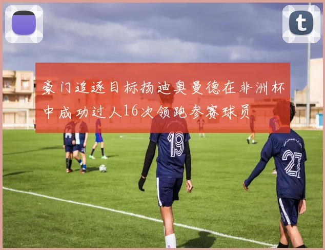 豪门追逐目标扬迪奥曼德在非洲杯中成功过人16次领跑参赛球员