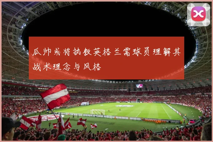 瓜帅或将执教英格兰需球员理解其战术理念与风格