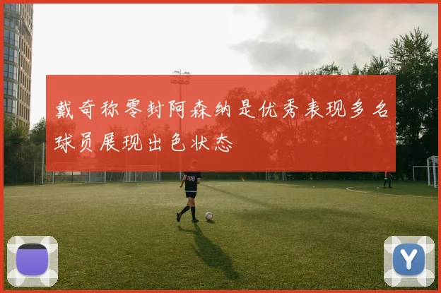 戴奇称零封阿森纳是优秀表现多名球员展现出色状态