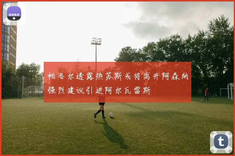 帕洛尔透露热苏斯或将离开阿森纳强烈建议引进阿尔瓦雷斯
