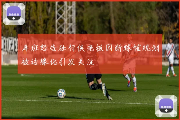 库班怒告独行侠老板因新球馆规划被边缘化引发关注