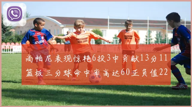 尚帕尼表现惊艳6投3中贡献13分11篮板三分球命中率高达60正负值22