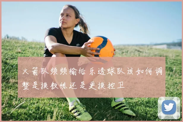 火箭队频频输给乐透球队该如何调整是换教练还是更换控卫