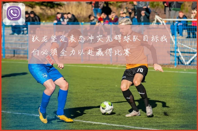 狄龙坚定表态冲突无碍球队目标我们必须全力以赴赢得比赛