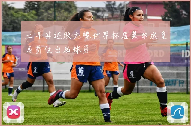土耳其连败无缘世界杯居莱尔成皇马首位出局球员