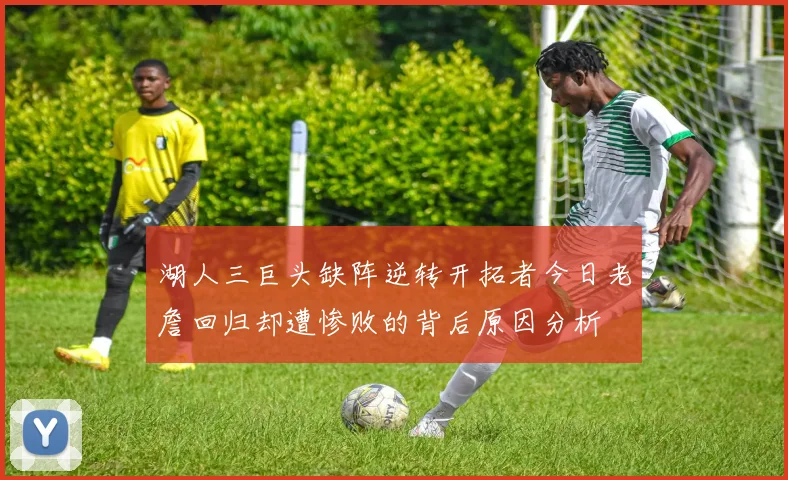 湖人三巨头缺阵逆转开拓者今日老詹回归却遭惨败的背后原因分析