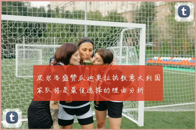 皮尔洛盛赞瓜迪奥拉执教意大利国家队将是最佳选择的理由分析