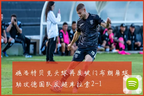 施洛特贝克头球再度破门布朗角球助攻德国队反超库拉索2-1