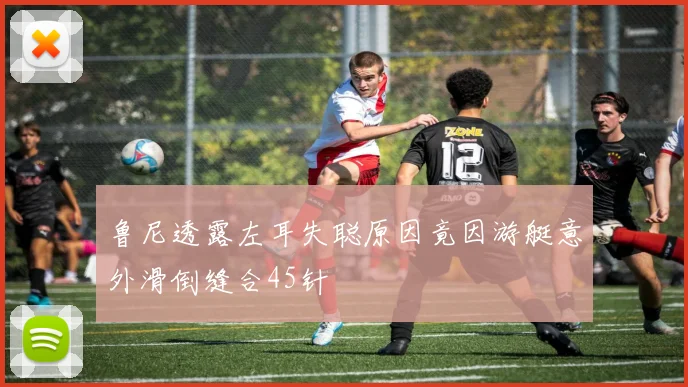鲁尼透露左耳失聪原因竟因游艇意外滑倒缝合45针