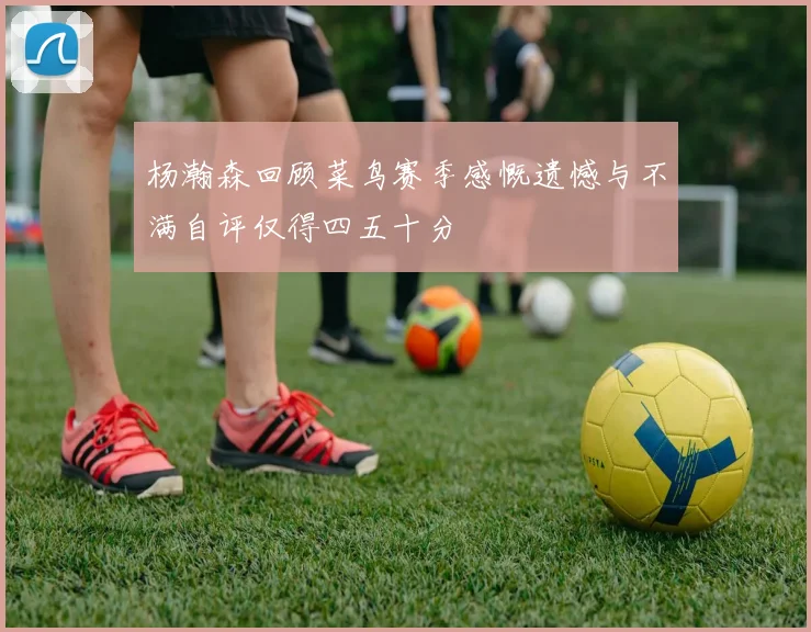 杨瀚森回顾菜鸟赛季感慨遗憾与不满自评仅得四五十分