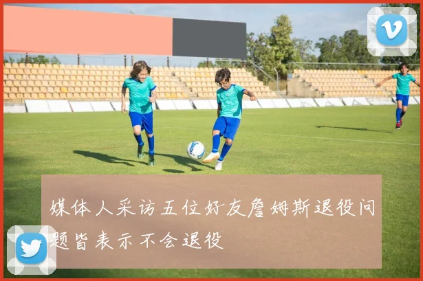 媒体人采访五位好友詹姆斯退役问题皆表示不会退役