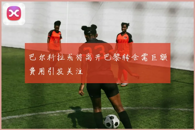 巴尔科拉或将离开巴黎转会需巨额费用引发关注