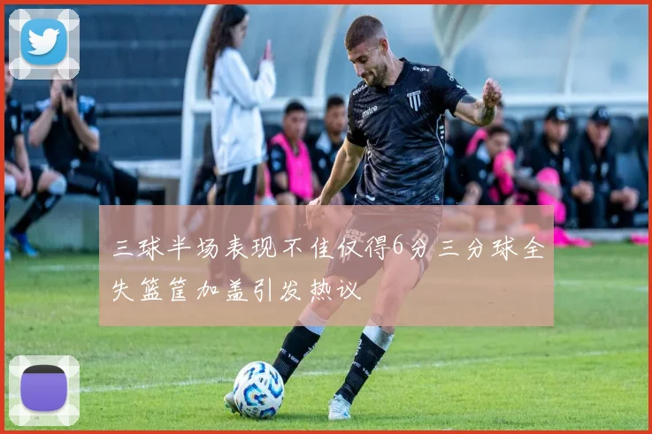 三球半场表现不佳仅得6分三分球全失篮筐加盖引发热议