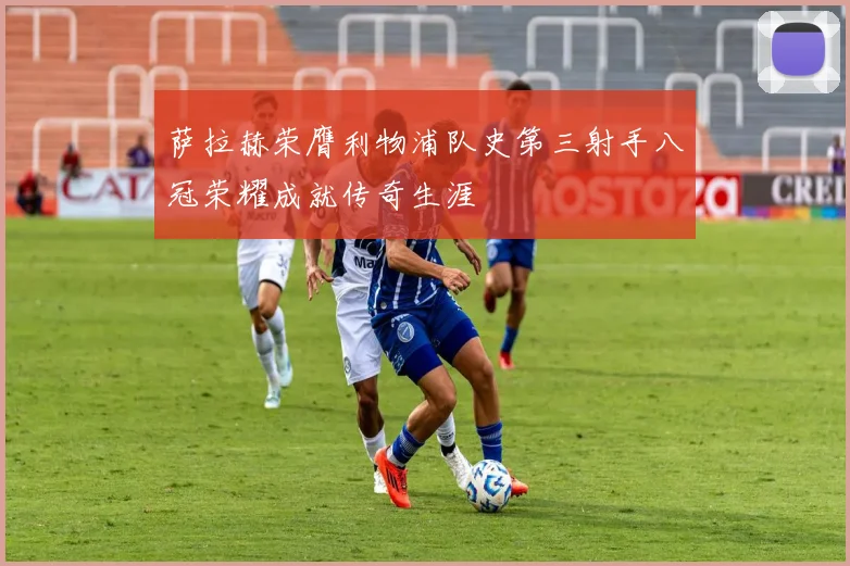 萨拉赫荣膺利物浦队史第三射手八冠荣耀成就传奇生涯