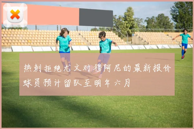热刺拒绝尤文对穆阿尼的最新报价球员预计留队至明年六月