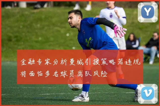 金融专家分析曼城引援策略若违规将面临多名球员离队风险