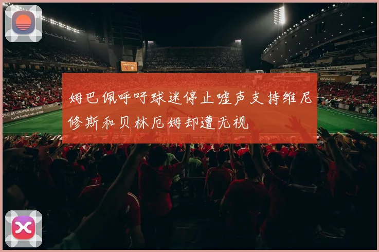 姆巴佩呼吁球迷停止嘘声支持维尼修斯和贝林厄姆却遭无视