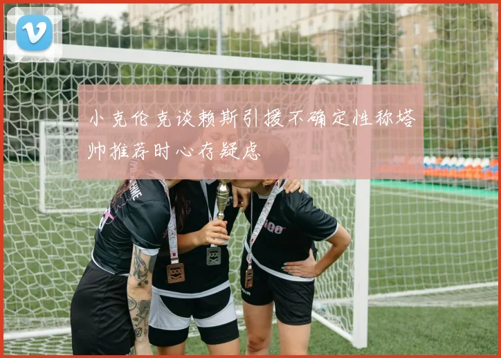 小克伦克谈赖斯引援不确定性称塔帅推荐时心存疑虑